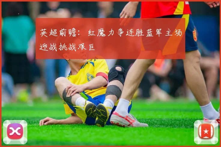 英超前瞻:红魔力争连胜蓝军主场迎战挑战艰巨