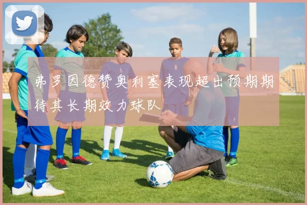 弗罗因德赞奥利塞表现超出预期期待其长期效力球队