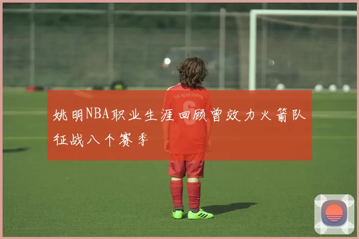 姚明NBA职业生涯回顾曾效力火箭队征战八个赛季