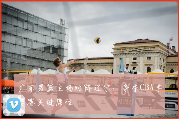 广东男篮主场对阵辽宁,争夺CBA季后赛关键席位