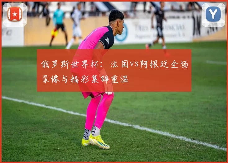 俄罗斯世界杯：法国vs阿根廷全场录像与精彩集锦重温